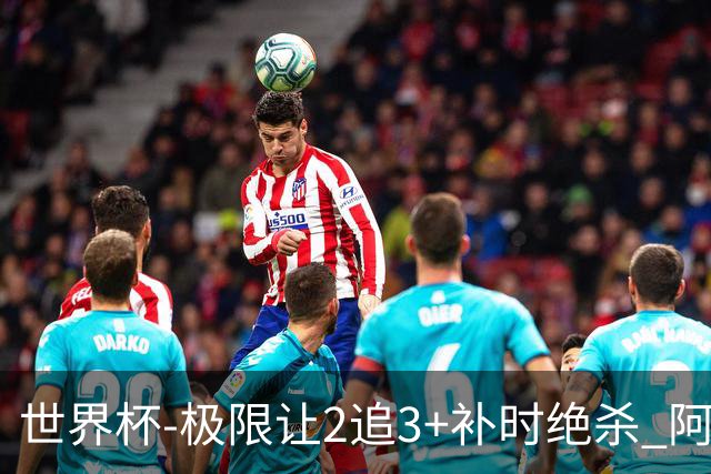 世界杯-极限让2追3+补时绝杀 阿根廷3-2逆转埃及进8强